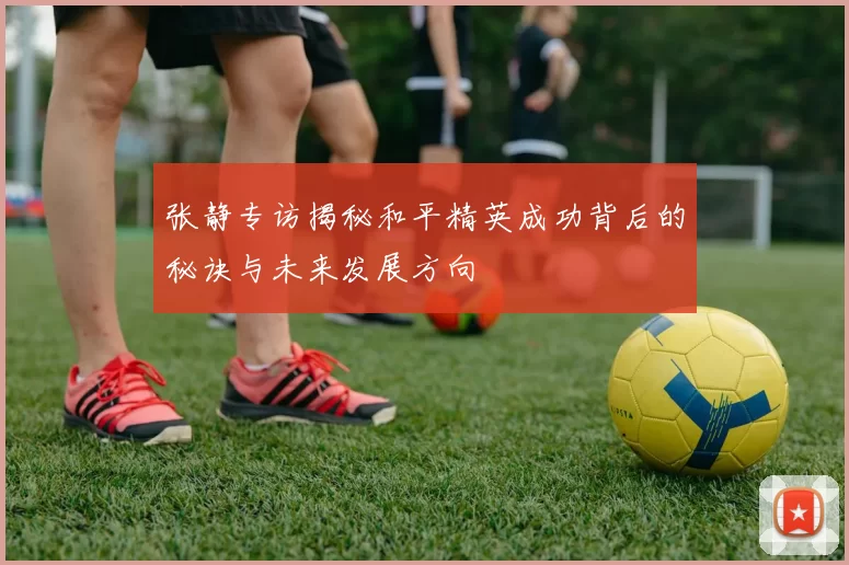 张静专访揭秘和平精英成功背后的秘诀与未来发展方向