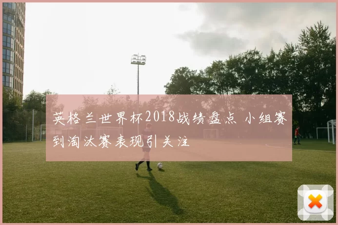英格兰世界杯2018战绩盘点 小组赛到淘汰赛表现引关注