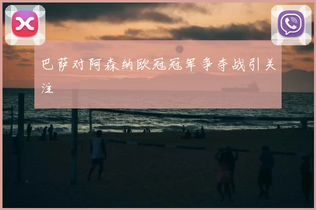 巴萨对阿森纳欧冠冠军争夺战引关注