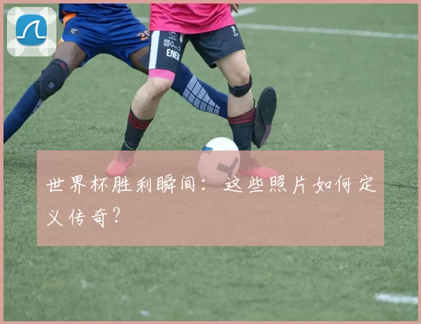 世界杯胜利瞬间：这些照片如何定义传奇？