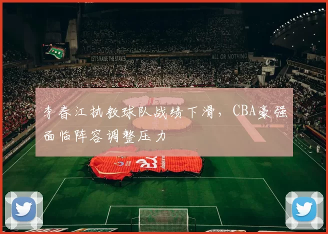 李春江执教球队战绩下滑,CBA豪强面临阵容调整压力