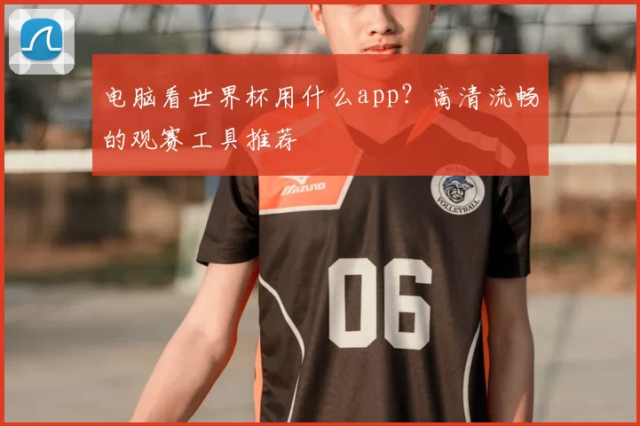 电脑看世界杯用什么app?高清流畅的观赛工具推荐
