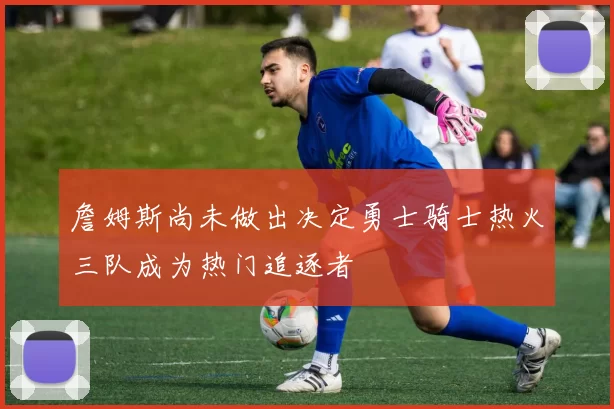 詹姆斯尚未做出决定勇士骑士热火三队成为热门追逐者