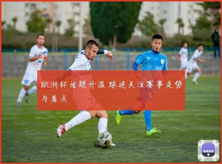 欧洲杯话题升温 球迷关注赛事走势与看点
