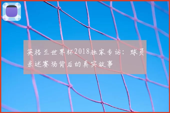 英格兰世界杯2018独家专访：球员亲述赛场背后的真实故事