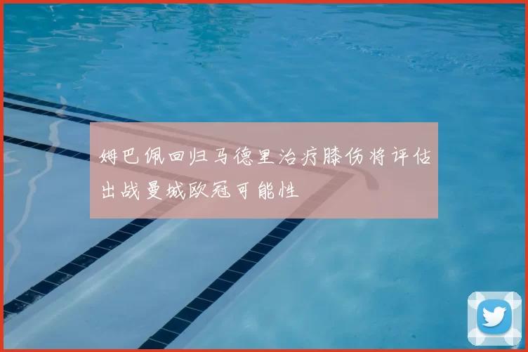 姆巴佩回归马德里治疗膝伤将评估出战曼城欧冠可能性