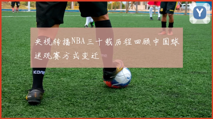 央视转播NBA三十载历程回顾中国球迷观赛方式变迁