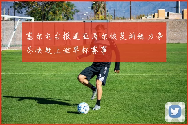 塞尔电台报道亚马尔恢复训练力争尽快赶上世界杯赛事