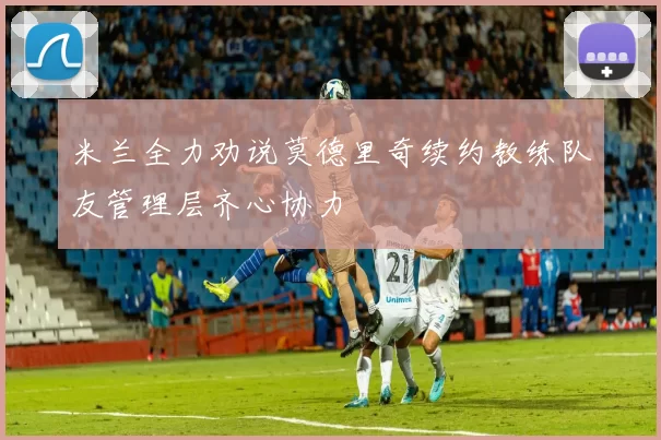 米兰全力劝说莫德里奇续约教练队友管理层齐心协力