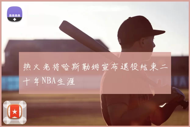 热火老将哈斯勒姆宣布退役结束二十年NBA生涯