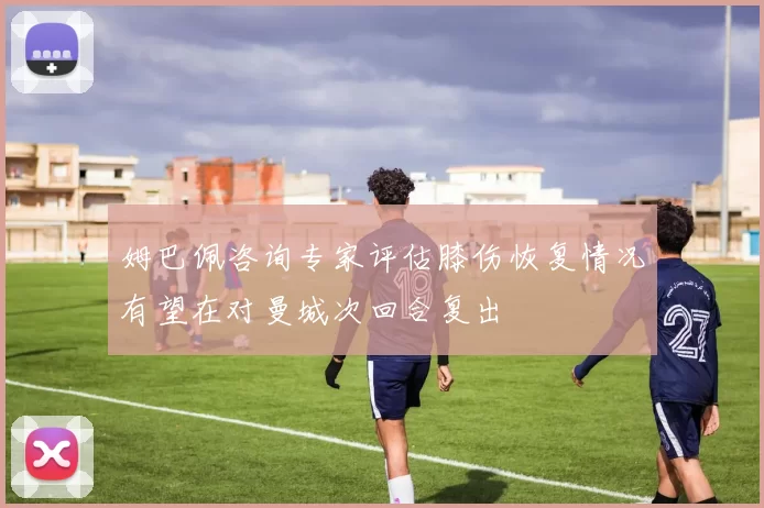 姆巴佩咨询专家评估膝伤恢复情况有望在对曼城次回合复出