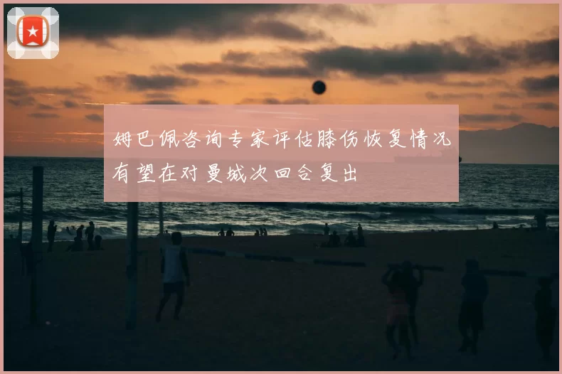 姆巴佩咨询专家评估膝伤恢复情况有望在对曼城次回合复出