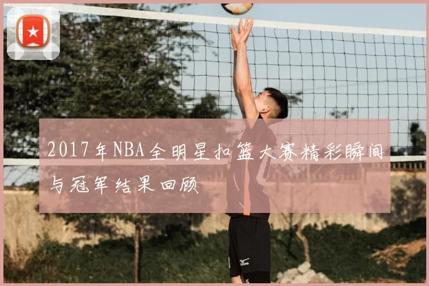 2017年NBA全明星扣篮大赛精彩瞬间与冠军结果回顾