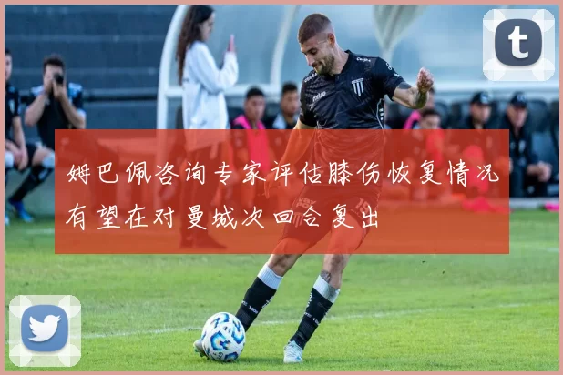 姆巴佩咨询专家评估膝伤恢复情况有望在对曼城次回合复出