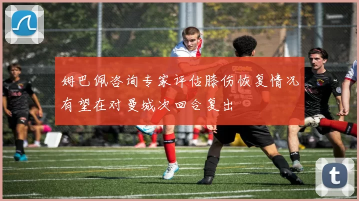 姆巴佩咨询专家评估膝伤恢复情况有望在对曼城次回合复出