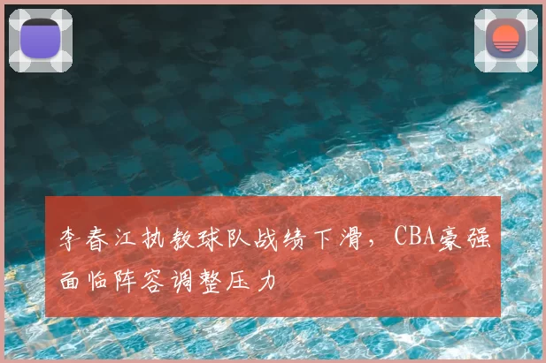 李春江执教球队战绩下滑,CBA豪强面临阵容调整压力
