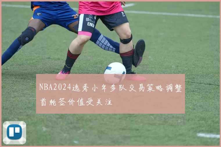NBA2024选秀小年多队交易策略调整首轮签价值受关注
