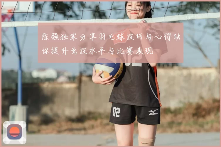 陈强独家分享羽毛球技巧与心得助你提升竞技水平与比赛表现