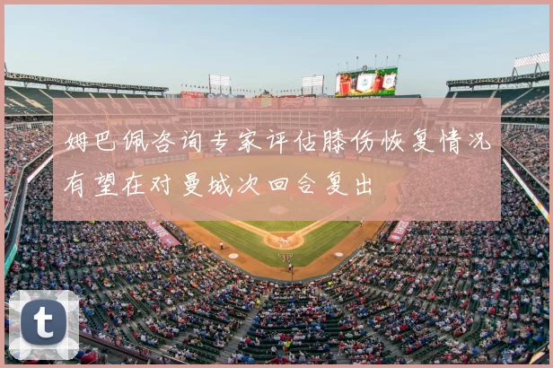 姆巴佩咨询专家评估膝伤恢复情况有望在对曼城次回合复出