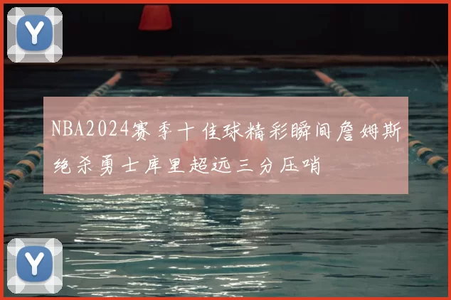 NBA2024赛季十佳球精彩瞬间詹姆斯绝杀勇士库里超远三分压哨