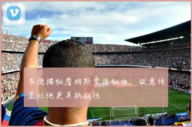韦德揭秘詹姆斯空接秘诀:故意传歪让他更具挑战性