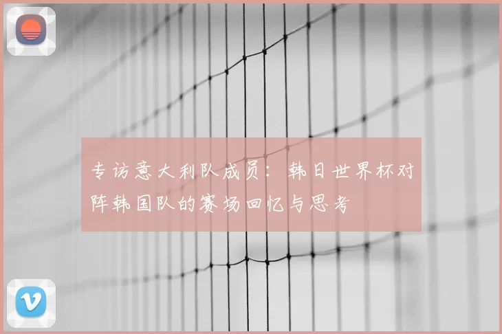 专访意大利队成员：韩日世界杯对阵韩国队的赛场回忆与思考