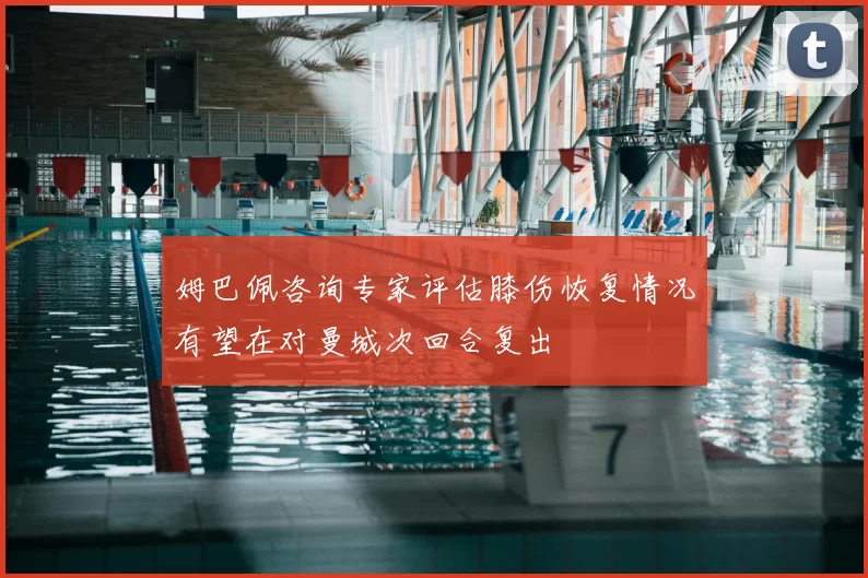 姆巴佩咨询专家评估膝伤恢复情况有望在对曼城次回合复出
