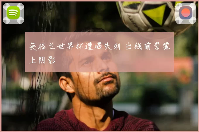 英格兰世界杯遭遇失利 出线前景蒙上阴影