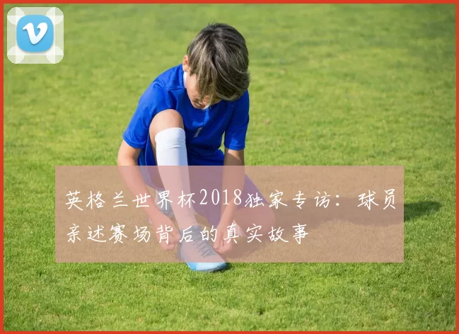 英格兰世界杯2018独家专访：球员亲述赛场背后的真实故事