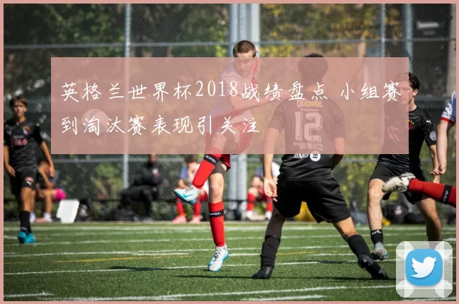 英格兰世界杯2018战绩盘点 小组赛到淘汰赛表现引关注
