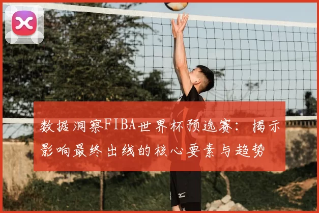 数据洞察FIBA世界杯预选赛：揭示影响最终出线的核心要素与趋势