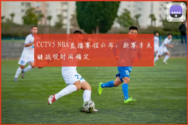 CCTV5 NBA直播赛程公布,新赛季关键战役时间确定