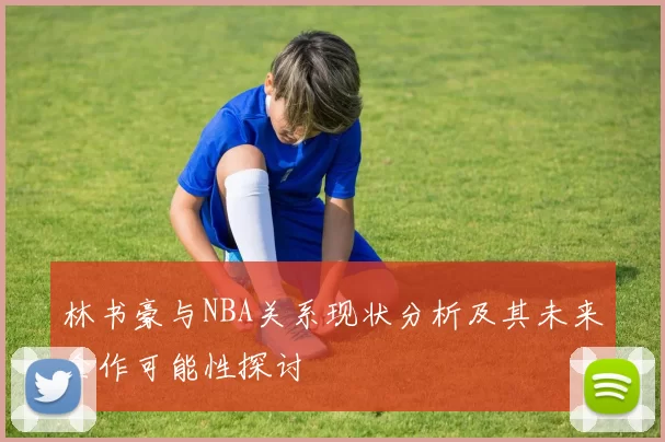 林书豪与NBA关系现状分析及其未来合作可能性探讨
