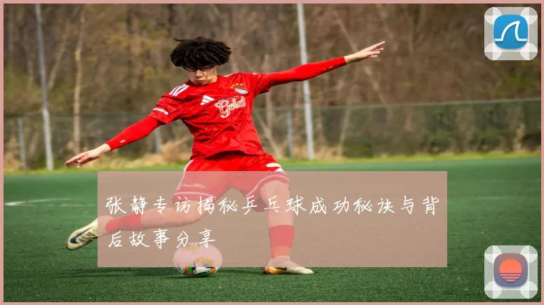 张静专访揭秘乒乓球成功秘诀与背后故事分享