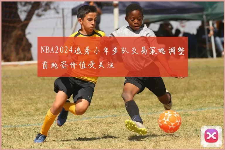 NBA2024选秀小年多队交易策略调整首轮签价值受关注