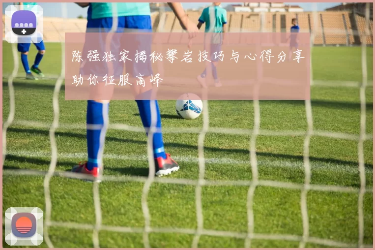 陈强独家揭秘攀岩技巧与心得分享助你征服高峰