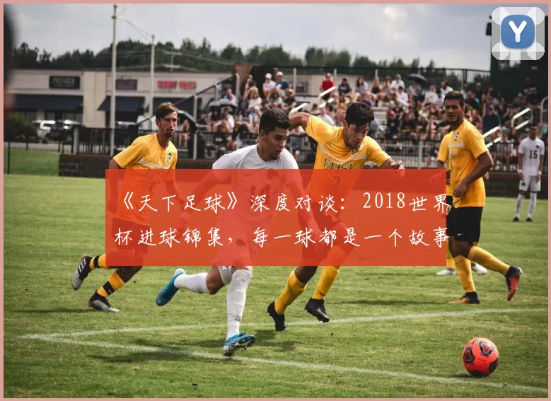 《天下足球》深度对谈：2018世界杯进球锦集，每一球都是一个故事
