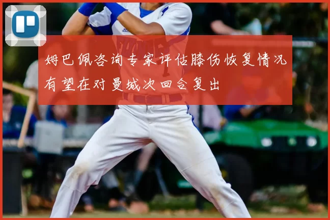 姆巴佩咨询专家评估膝伤恢复情况有望在对曼城次回合复出