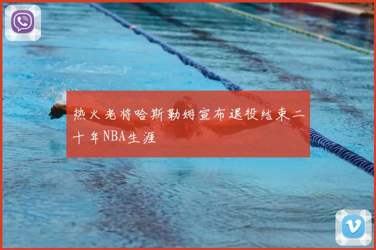 热火老将哈斯勒姆宣布退役结束二十年NBA生涯