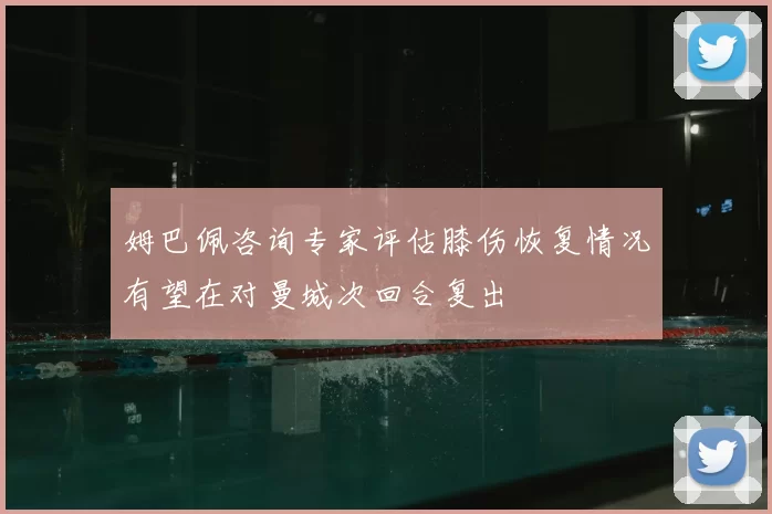 姆巴佩咨询专家评估膝伤恢复情况有望在对曼城次回合复出