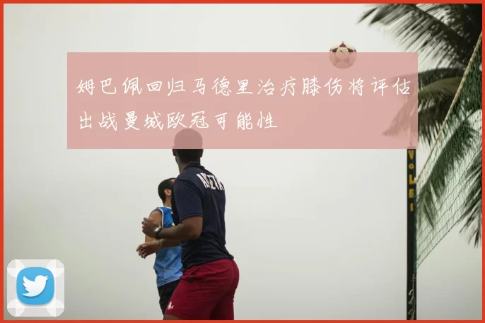 姆巴佩回归马德里治疗膝伤将评估出战曼城欧冠可能性