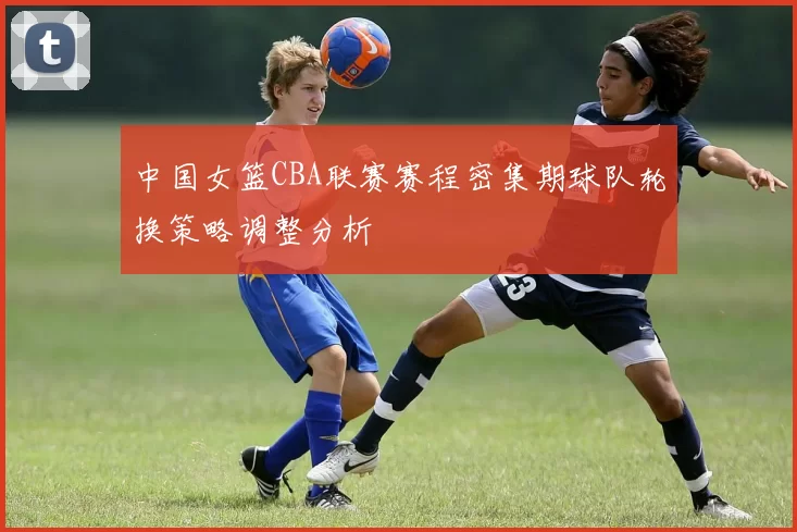 中国女篮CBA联赛赛程密集期球队轮换策略调整分析