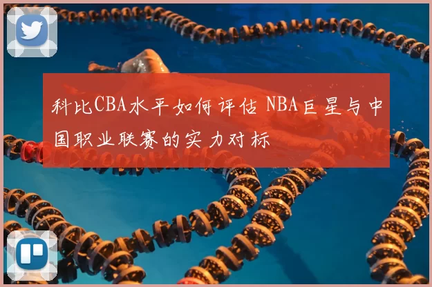 科比CBA水平如何评估 NBA巨星与中国职业联赛的实力对标