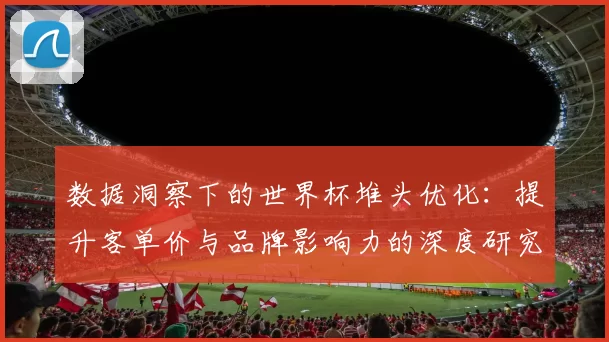 数据洞察下的世界杯堆头优化：提升客单价与品牌影响力的深度研究
