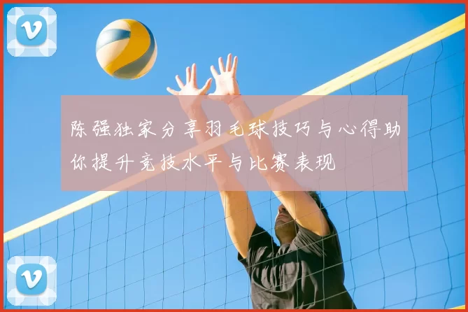 陈强独家分享羽毛球技巧与心得助你提升竞技水平与比赛表现