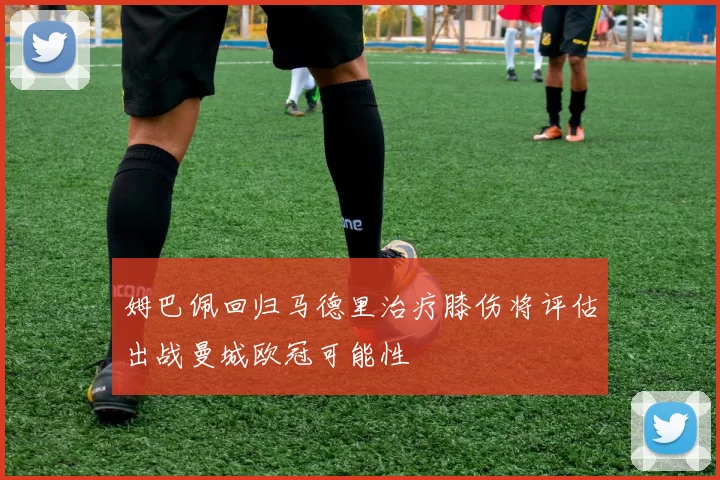 姆巴佩回归马德里治疗膝伤将评估出战曼城欧冠可能性