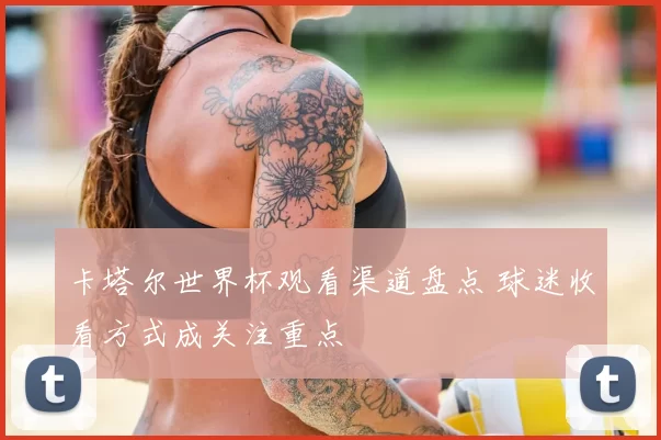 卡塔尔世界杯观看渠道盘点 球迷收看方式成关注重点