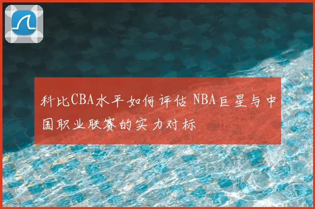 科比CBA水平如何评估 NBA巨星与中国职业联赛的实力对标