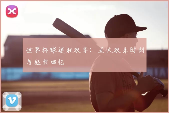 世界杯球迷狂欢季：五大欢乐时刻与经典回忆