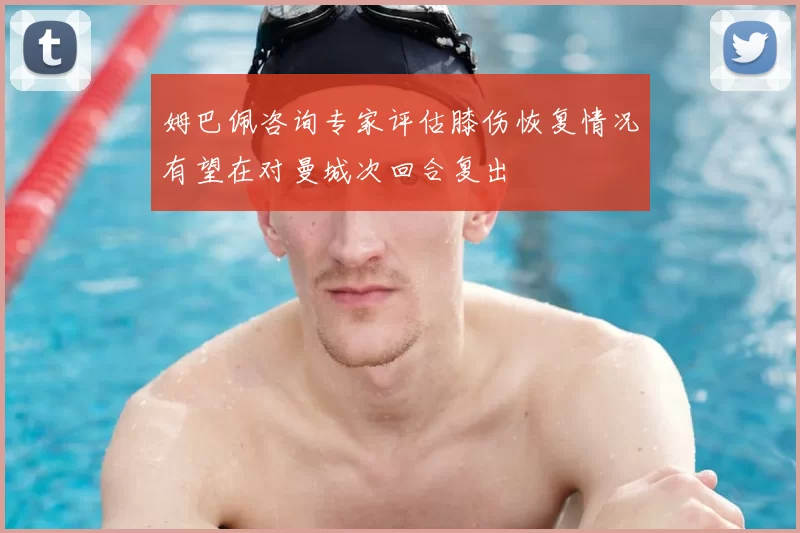 姆巴佩咨询专家评估膝伤恢复情况有望在对曼城次回合复出
